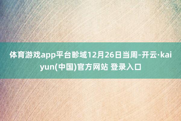 体育游戏app平台　　畛域12月26日当周-开云·kaiyun(中国)官方网站 登录入口