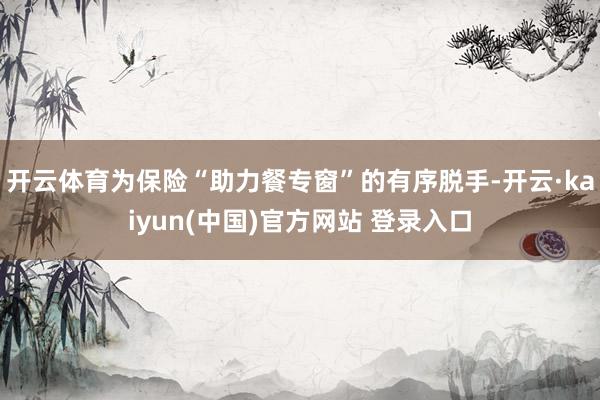 开云体育为保险“助力餐专窗”的有序脱手-开云·kaiyun(中国)官方网站 登录入口