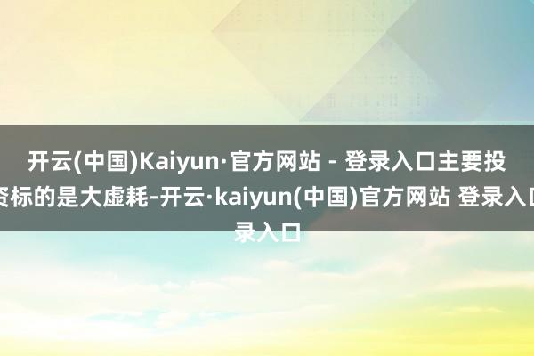 开云(中国)Kaiyun·官方网站 - 登录入口主要投资标的是大虚耗-开云·kaiyun(中国)官方网站 登录入口