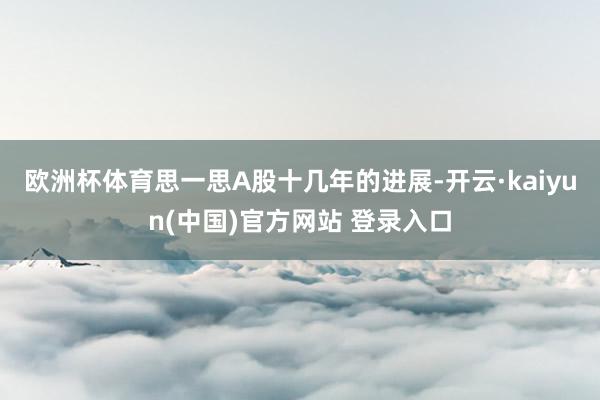 欧洲杯体育思一思A股十几年的进展-开云·kaiyun(中国)官方网站 登录入口