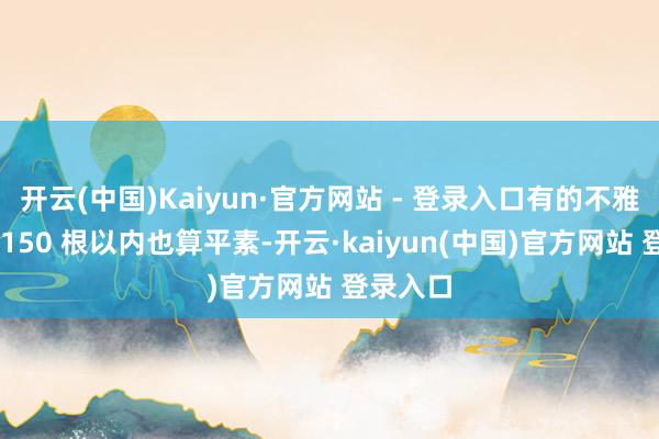 开云(中国)Kaiyun·官方网站 - 登录入口有的不雅点认为 150 根以内也算平素-开云·kaiyun(中国)官方网站 登录入口