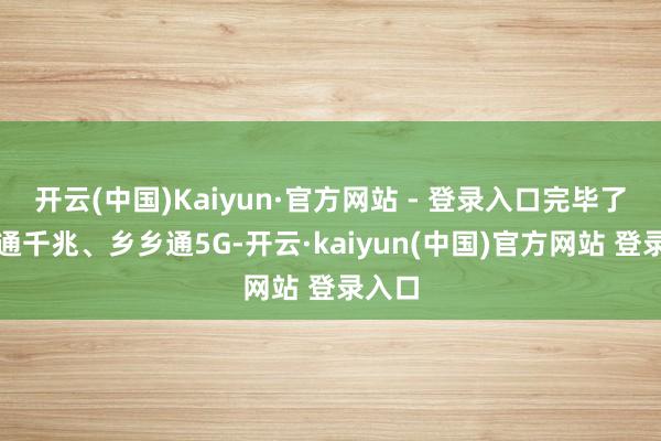 开云(中国)Kaiyun·官方网站 - 登录入口完毕了县县通千兆、乡乡通5G-开云·kaiyun(中国)官方网站 登录入口