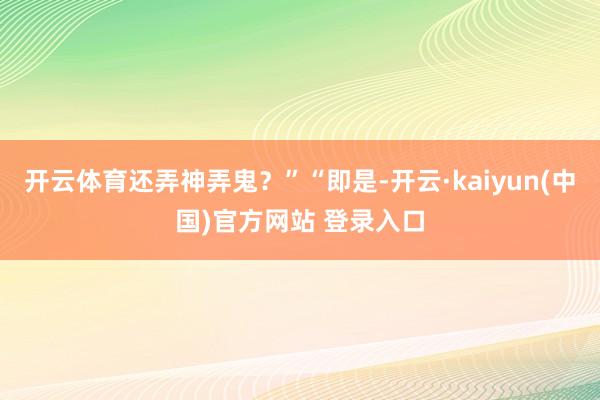 开云体育还弄神弄鬼?”“即是-开云·kaiyun(中国)官方网站 登录入口