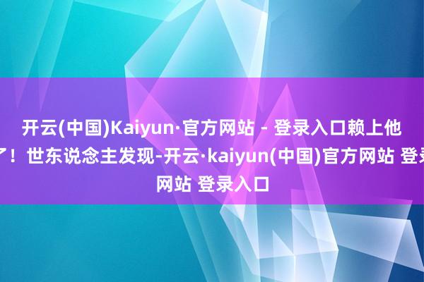 开云(中国)Kaiyun·官方网站 - 登录入口赖上他不走了！世东说念主发现-开云·kaiyun(中国)官方网站 登录入口