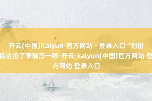 开云(中国)Kaiyun·官方网站 - 登录入口“别出声!”徐达瞪了李瑞杰一眼-开云·kaiyun(中国)官方网站 登录入口