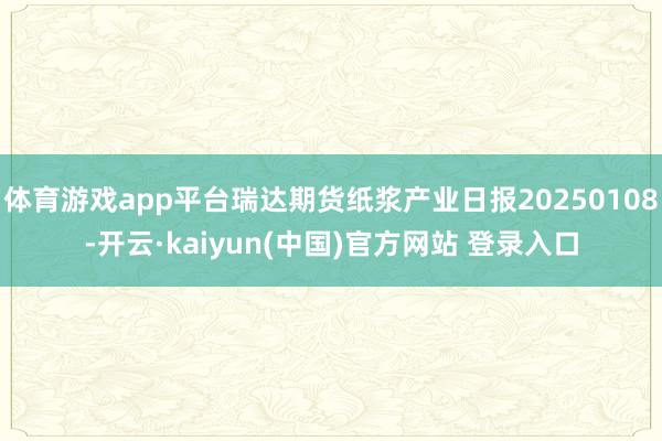 体育游戏app平台瑞达期货纸浆产业日报20250108-开云·kaiyun(中国)官方网站 登录入口