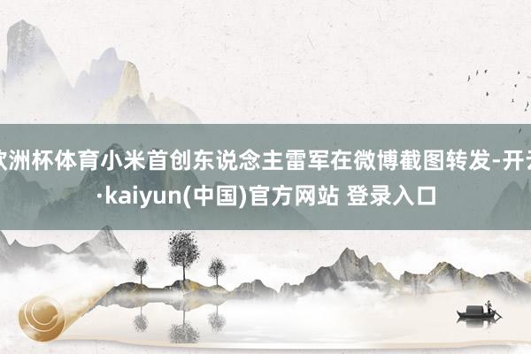 欧洲杯体育小米首创东说念主雷军在微博截图转发-开云·kaiyun(中国)官方网站 登录入口