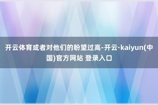开云体育或者对他们的盼望过高-开云·kaiyun(中国)官方网站 登录入口