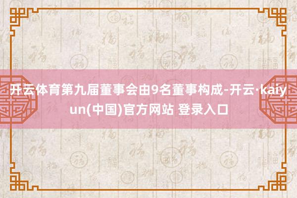开云体育第九届董事会由9名董事构成-开云·kaiyun(中国)官方网站 登录入口