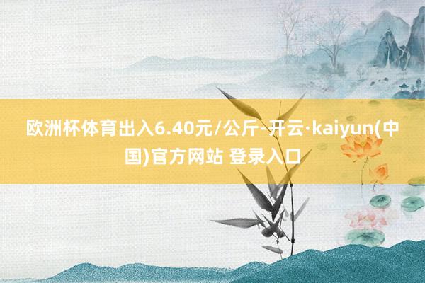 欧洲杯体育出入6.40元/公斤-开云·kaiyun(中国)官方网站 登录入口
