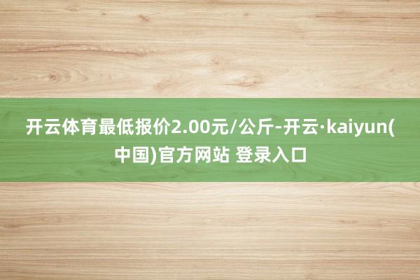 开云体育最低报价2.00元/公斤-开云·kaiyun(中国)官方网站 登录入口