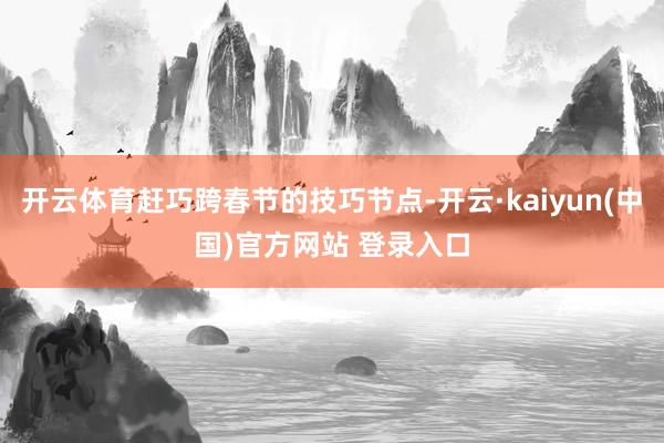 开云体育赶巧跨春节的技巧节点-开云·kaiyun(中国)官方网站 登录入口