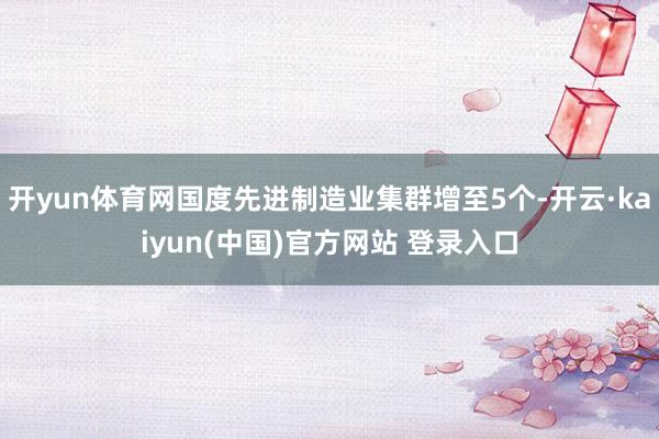 开yun体育网国度先进制造业集群增至5个-开云·kaiyun(中国)官方网站 登录入口