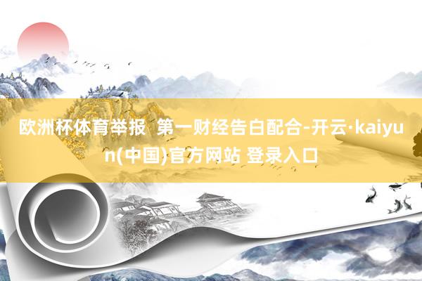 欧洲杯体育举报  第一财经告白配合-开云·kaiyun(中国)官方网站 登录入口