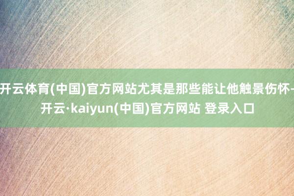 开云体育(中国)官方网站尤其是那些能让他触景伤怀-开云·kaiyun(中国)官方网站 登录入口