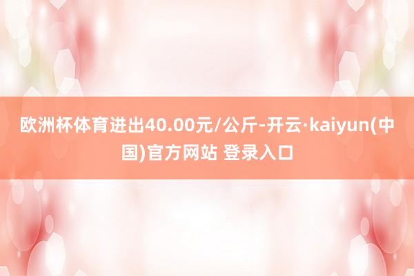 欧洲杯体育进出40.00元/公斤-开云·kaiyun(中国)官方网站 登录入口