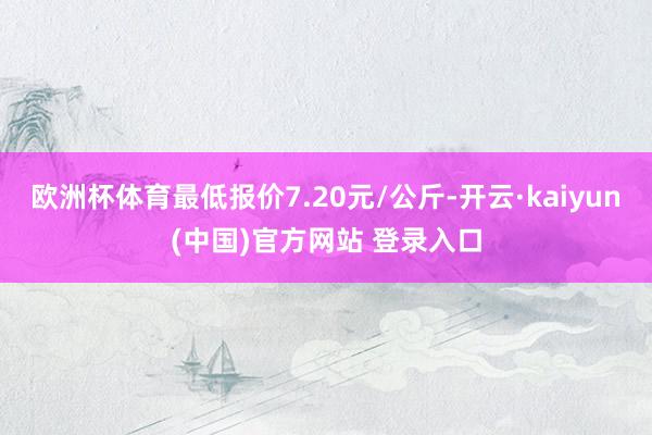 欧洲杯体育最低报价7.20元/公斤-开云·kaiyun(中国)官方网站 登录入口