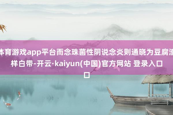 体育游戏app平台而念珠菌性阴说念炎则通晓为豆腐渣样白带-开云·kaiyun(中国)官方网站 登录入口
