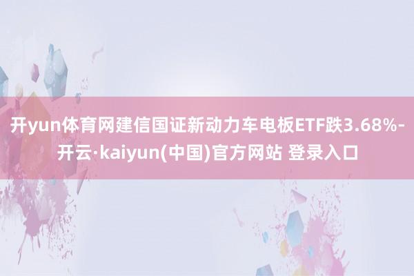 开yun体育网建信国证新动力车电板ETF跌3.68%-开云·kaiyun(中国)官方网站 登录入口