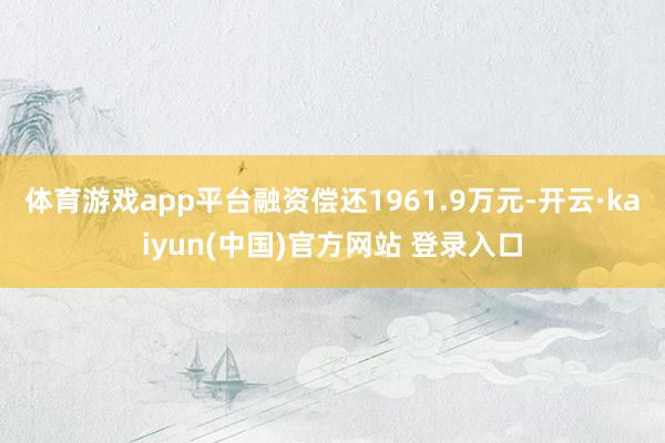 体育游戏app平台融资偿还1961.9万元-开云·kaiyun(中国)官方网站 登录入口