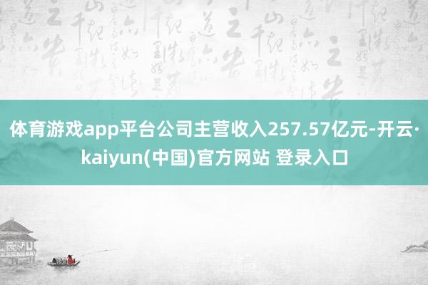 体育游戏app平台公司主营收入257.57亿元-开云·kaiyun(中国)官方网站 登录入口