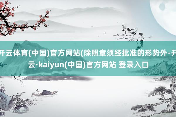 开云体育(中国)官方网站(除照章须经批准的形势外-开云·kaiyun(中国)官方网站 登录入口