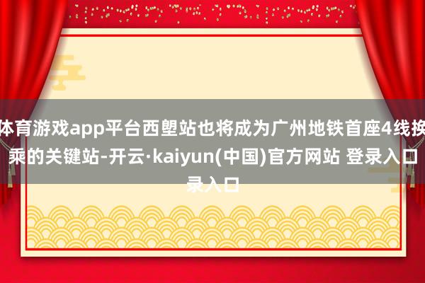 体育游戏app平台西塱站也将成为广州地铁首座4线换乘的关键站-开云·kaiyun(中国)官方网站 登录入口