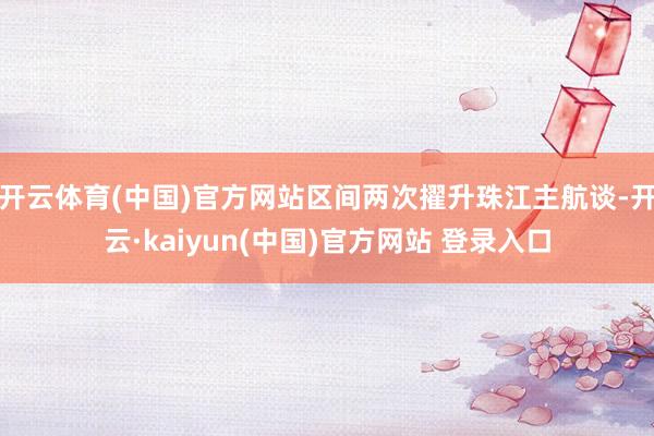 开云体育(中国)官方网站区间两次擢升珠江主航谈-开云·kaiyun(中国)官方网站 登录入口