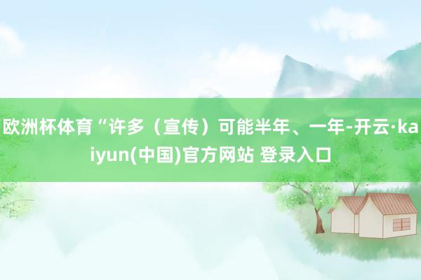 欧洲杯体育“许多（宣传）可能半年、一年-开云·kaiyun(中国)官方网站 登录入口