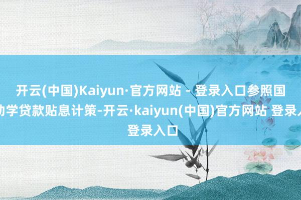 开云(中国)Kaiyun·官方网站 - 登录入口参照国度助学贷款贴息计策-开云·kaiyun(中国)官方网站 登录入口