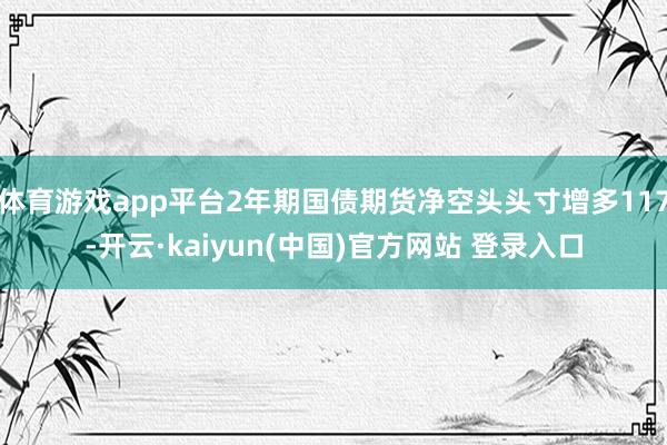 体育游戏app平台2年期国债期货净空头头寸增多117-开云·kaiyun(中国)官方网站 登录入口