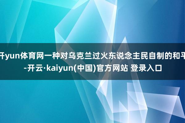开yun体育网一种对乌克兰过火东说念主民自制的和平-开云·kaiyun(中国)官方网站 登录入口