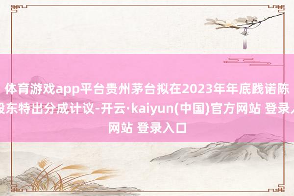体育游戏app平台贵州茅台拟在2023年年底践诺陈说股东特出分成计议-开云·kaiyun(中国)官方网站 登录入口