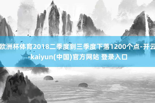 欧洲杯体育2018二季度到三季度下落1200个点-开云·kaiyun(中国)官方网站 登录入口