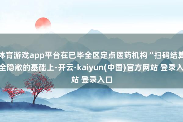体育游戏app平台在已毕全区定点医药机构“扫码结算”全隐敝的基础上-开云·kaiyun(中国)官方网站 登录入口