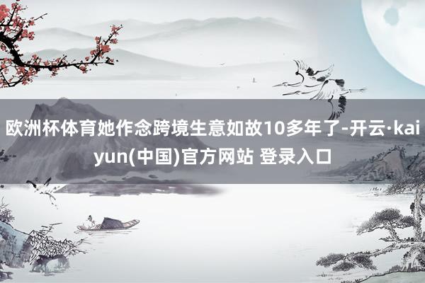 欧洲杯体育她作念跨境生意如故10多年了-开云·kaiyun(中国)官方网站 登录入口