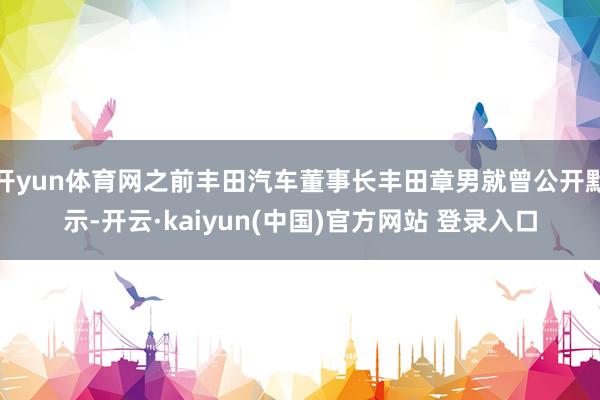 开yun体育网之前丰田汽车董事长丰田章男就曾公开默示-开云·kaiyun(中国)官方网站 登录入口