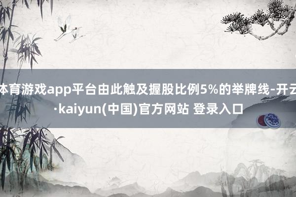 体育游戏app平台由此触及握股比例5%的举牌线-开云·kaiyun(中国)官方网站 登录入口