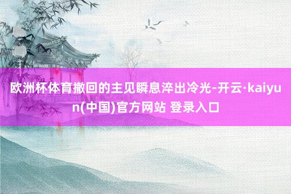 欧洲杯体育撤回的主见瞬息淬出冷光-开云·kaiyun(中国)官方网站 登录入口