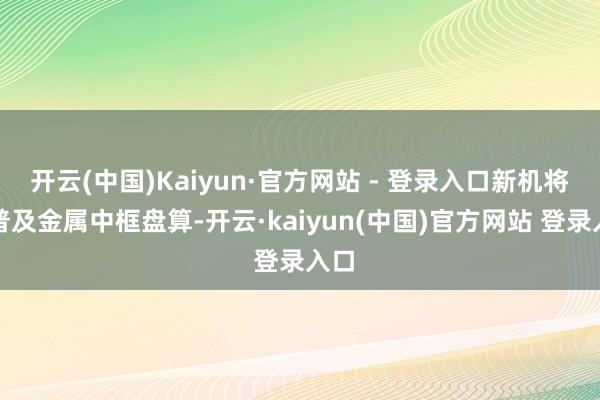 开云(中国)Kaiyun·官方网站 - 登录入口新机将要普及金属中框盘算-开云·kaiyun(中国)官方网站 登录入口