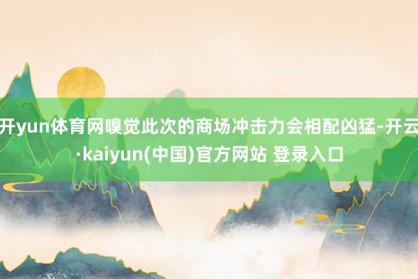 开yun体育网嗅觉此次的商场冲击力会相配凶猛-开云·kaiyun(中国)官方网站 登录入口