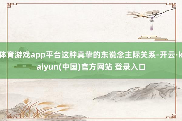 体育游戏app平台这种真挚的东说念主际关系-开云·kaiyun(中国)官方网站 登录入口