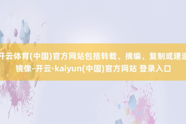 开云体育(中国)官方网站包括转载、摘编、复制或建造镜像-开云·kaiyun(中国)官方网站 登录入口