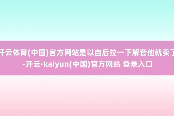开云体育(中国)官方网站是以自后拉一下解套他就卖了-开云·kaiyun(中国)官方网站 登录入口