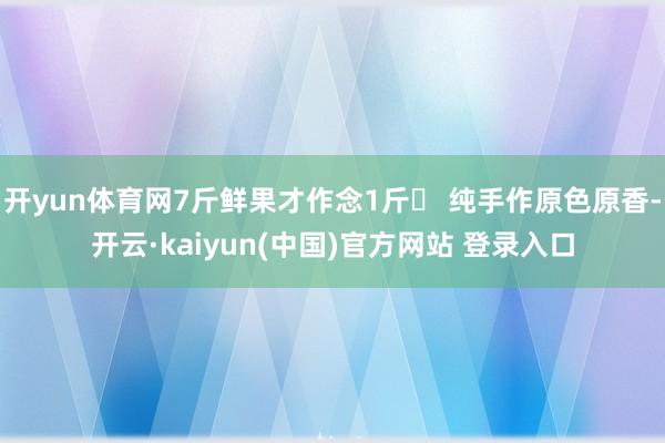 开yun体育网7斤鲜果才作念1斤◯ 纯手作原色原香-开云·kaiyun(中国)官方网站 登录入口