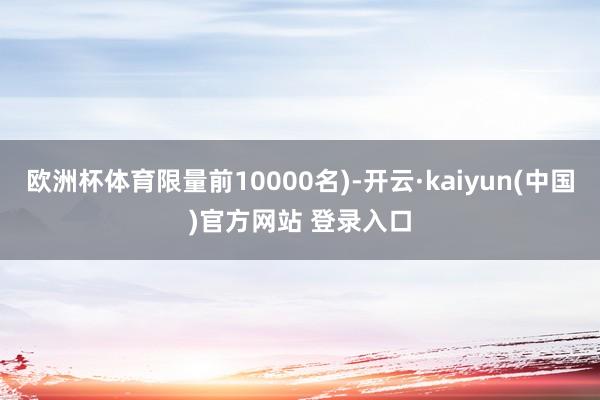 欧洲杯体育限量前10000名)-开云·kaiyun(中国)官方网站 登录入口