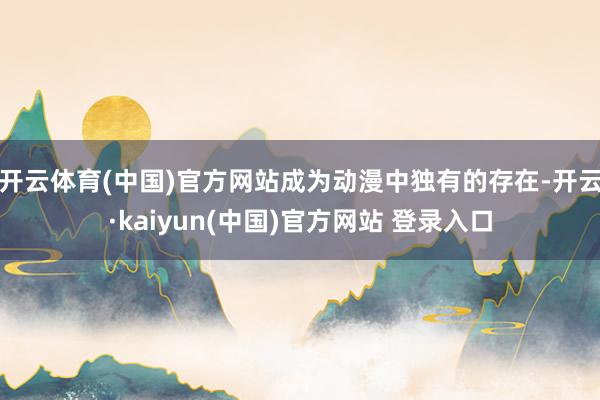 开云体育(中国)官方网站成为动漫中独有的存在-开云·kaiyun(中国)官方网站 登录入口