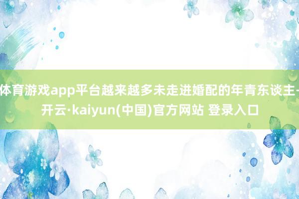体育游戏app平台越来越多未走进婚配的年青东谈主-开云·kaiyun(中国)官方网站 登录入口