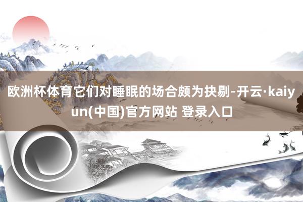 欧洲杯体育它们对睡眠的场合颇为抉剔-开云·kaiyun(中国)官方网站 登录入口