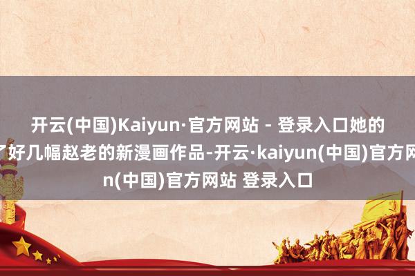 开云(中国)Kaiyun·官方网站 - 登录入口她的包包里换成了好几幅赵老的新漫画作品-开云·kaiyun(中国)官方网站 登录入口